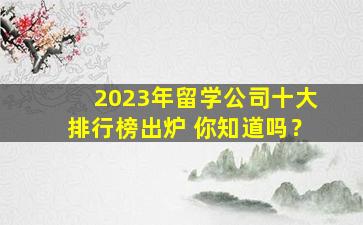 2023年留学公司十大排行榜出炉 你知道吗？